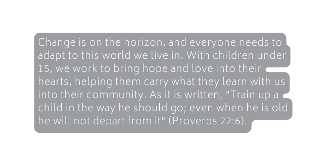 Change is on the horizon and everyone needs to adapt to this world we live in With children under 15 we work to bring hope and love into their hearts helping them carry what they learn with us into their community As it is written Train up a child in the way he should go even when he is old he will not depart from it Proverbs 22 6