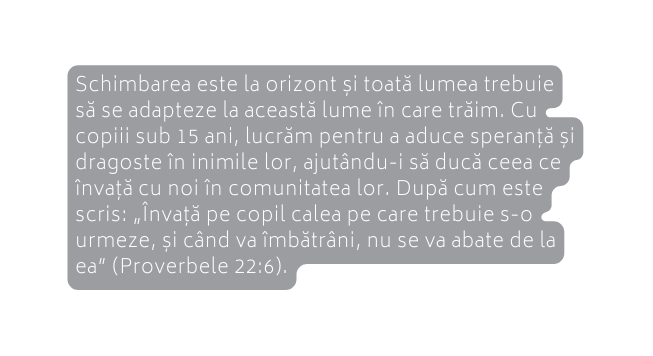 Schimbarea este la orizont și toată lumea trebuie să se adapteze la această lume în care trăim Cu copiii sub 15 ani lucrăm pentru a aduce speranță și dragoste în inimile lor ajutându i să ducă ceea ce învață cu noi în comunitatea lor După cum este scris Învață pe copil calea pe care trebuie s o urmeze și când va îmbătrâni nu se va abate de la ea Proverbele 22 6